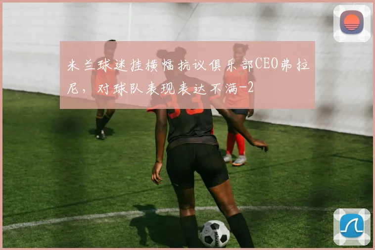 米兰球迷挂横幅抗议俱乐部CEO弗拉尼，对球队表现表达不满
