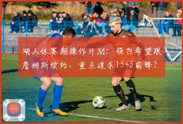 湖人休赛期操作计划：强烈希望跟詹姆斯续约，重点追求15+5前锋？_1