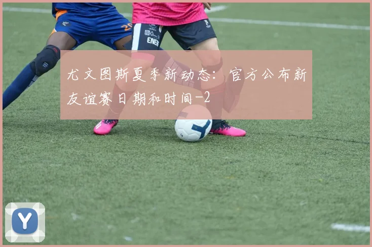 尤文图斯夏季新动态：官方公布新友谊赛日期和时间