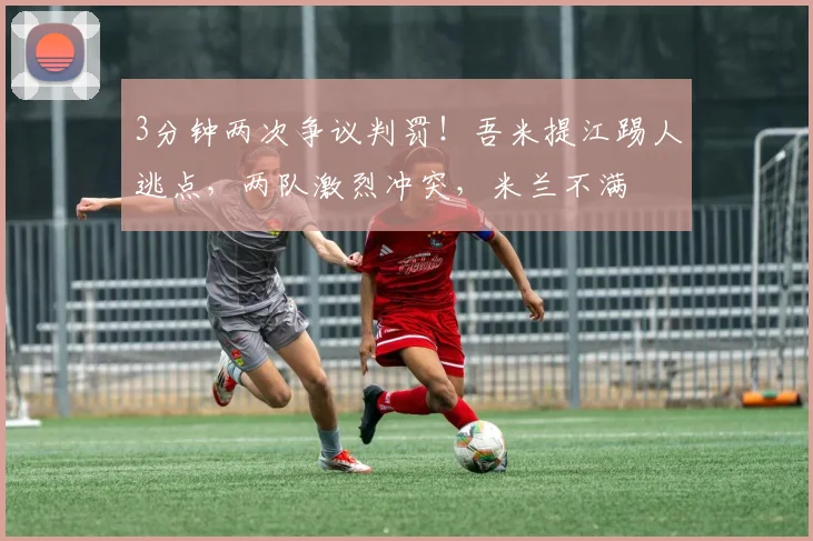 3分钟两次争议判罚!吾米提江踢人逃点,两队激烈冲突,米兰不满