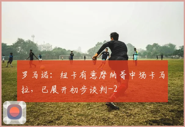 罗马诺：纽卡有意摩纳哥中场卡马拉，已展开初步谈判