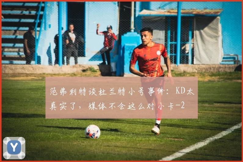 范弗利特谈杜兰特小号事件：KD太真实了，媒体不会这么对小卡