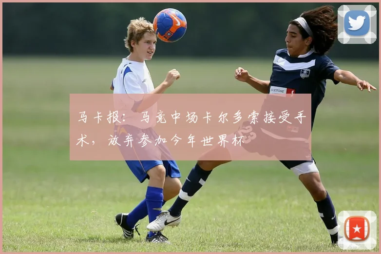 马卡报：马竞中场卡尔多索接受手术，放弃参加今年世界杯