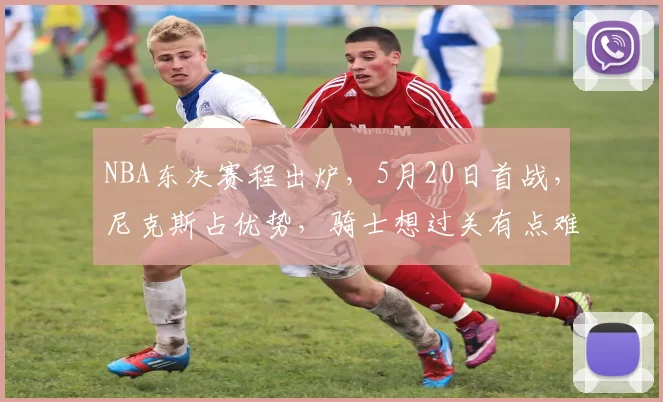 NBA东决赛程出炉，5月20日首战，尼克斯占优势，骑士想过关有点难
