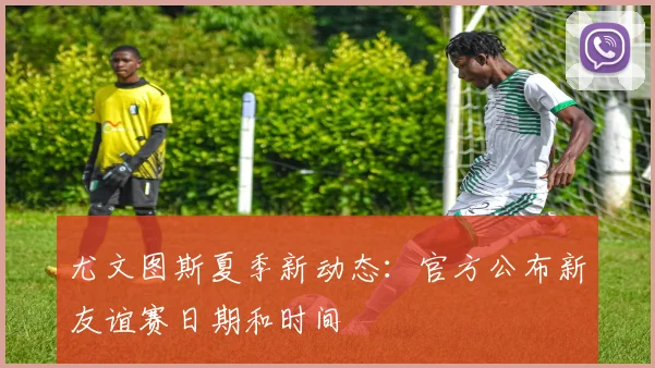 尤文图斯夏季新动态：官方公布新友谊赛日期和时间