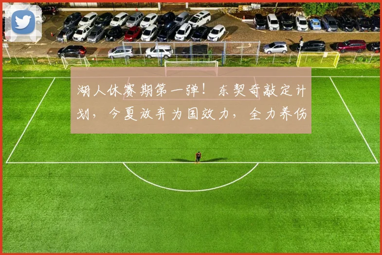 湖人休赛期第一弹！东契奇敲定计划，今夏放弃为国效力，全力养伤_1