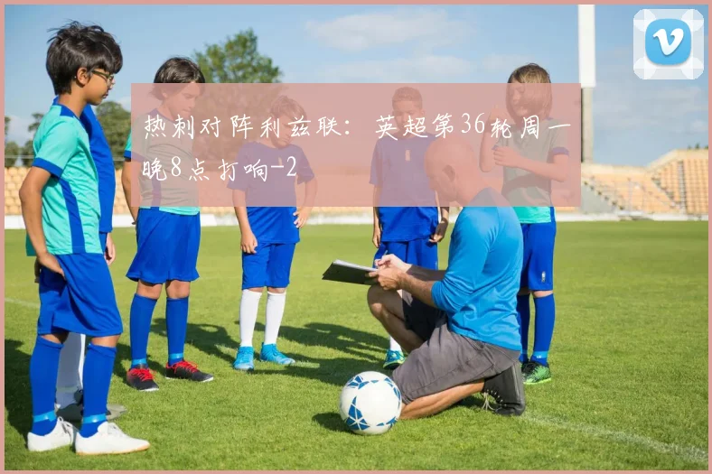 热刺对阵利兹联：英超第36轮周一晚8点打响
