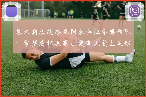 意大利总统接见国米和拉齐奥两队：希望意杯决赛让更多人爱上足球