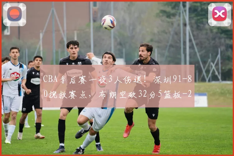 CBA季后赛一夜3人伤退!深圳91-80挽救赛点,布朗空砍32分5篮板