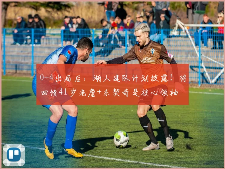 0-4出局后，湖人建队计划披露！将回馈41岁老詹+东契奇是核心领袖