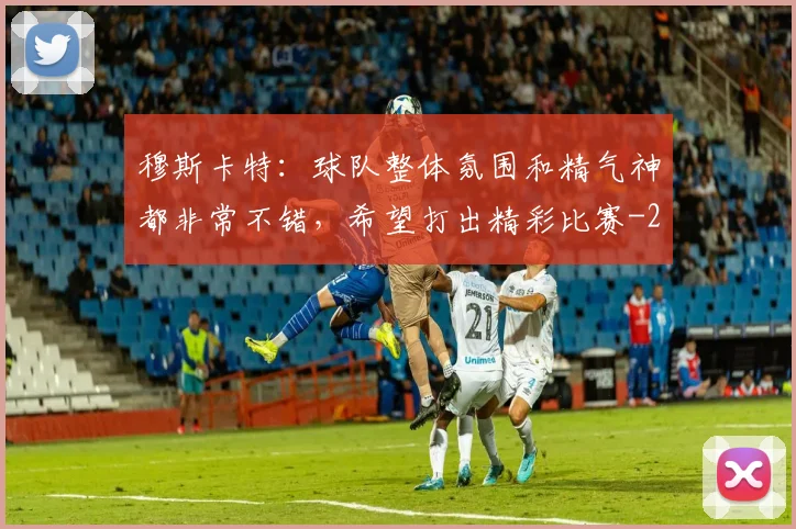 穆斯卡特：球队整体氛围和精气神都非常不错，希望打出精彩比赛