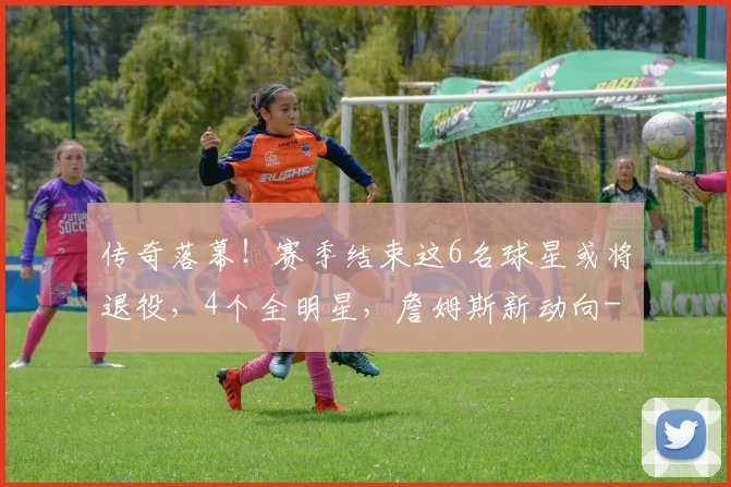 传奇落幕！赛季结束这6名球星或将退役，4个全明星，詹姆斯新动向