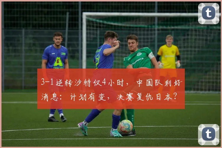 3-1逆转沙特仅4小时，中国队利好消息：计划有变，决赛复仇日本？