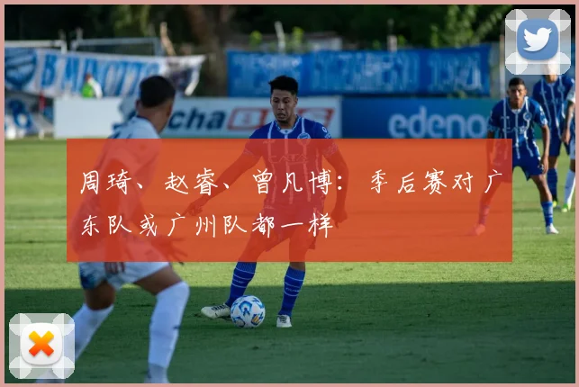 周琦、赵睿、曾凡博：季后赛对广东队或广州队都一样