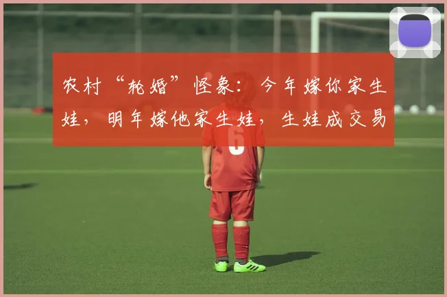 农村“轮婚”怪象：今年嫁你家生娃，明年嫁他家生娃，生娃成交易