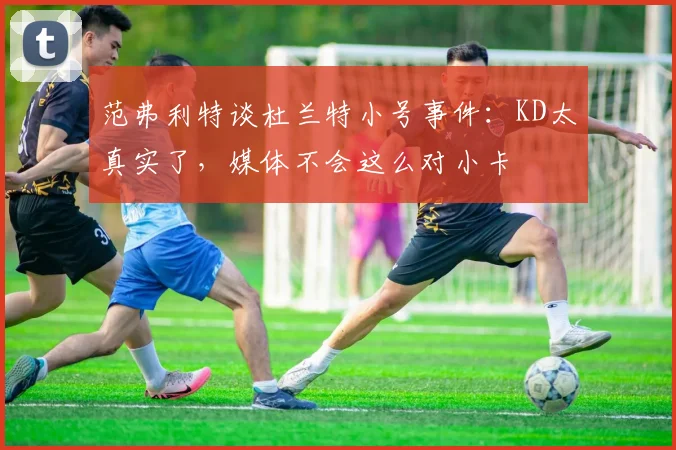 范弗利特谈杜兰特小号事件：KD太真实了，媒体不会这么对小卡