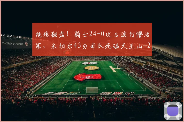 绝境翻盘！骑士24-0攻击波打懵活塞，米切尔43分率队死磕天王山