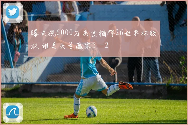 曝央视6000万美金摘得26世界杯版权 谁是头号赢家？