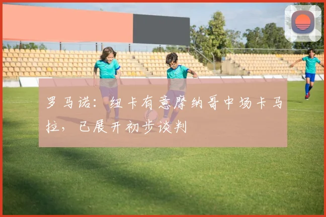 罗马诺：纽卡有意摩纳哥中场卡马拉，已展开初步谈判