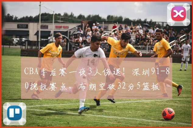 CBA季后赛一夜3人伤退！深圳91-80挽救赛点，布朗空砍32分5篮板
