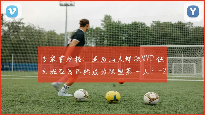 专家霍林格：亚历山大蝉联MVP 但文班亚马已然成为联盟第一人？