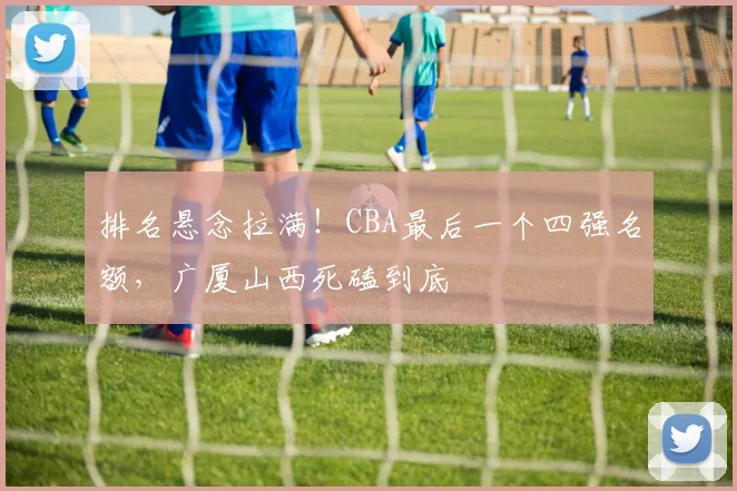 排名悬念拉满！CBA最后一个四强名额，广厦山西死磕到底