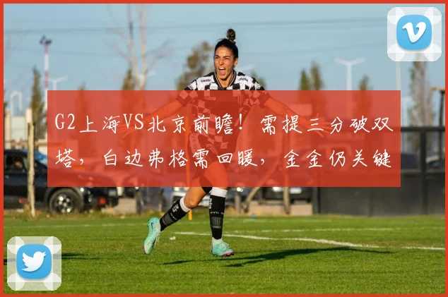 G2上海VS北京前瞻！需提三分破双塔，白边弗格需回暖，金金仍关键