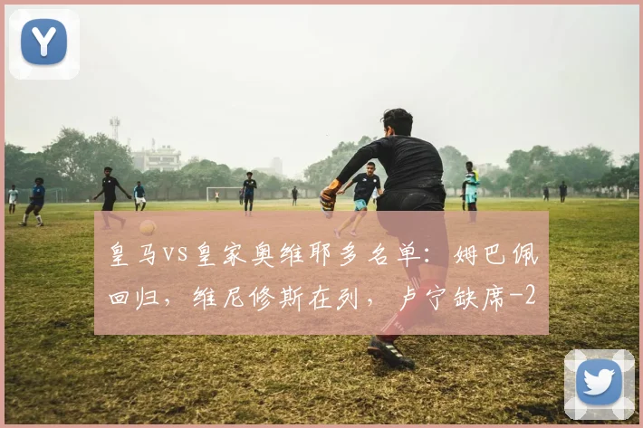 皇马vs皇家奥维耶多名单：姆巴佩回归，维尼修斯在列，卢宁缺席