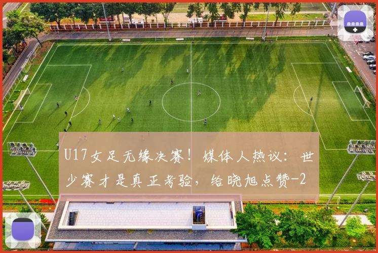 U17女足无缘决赛！媒体人热议：世少赛才是真正考验，给晓旭点赞