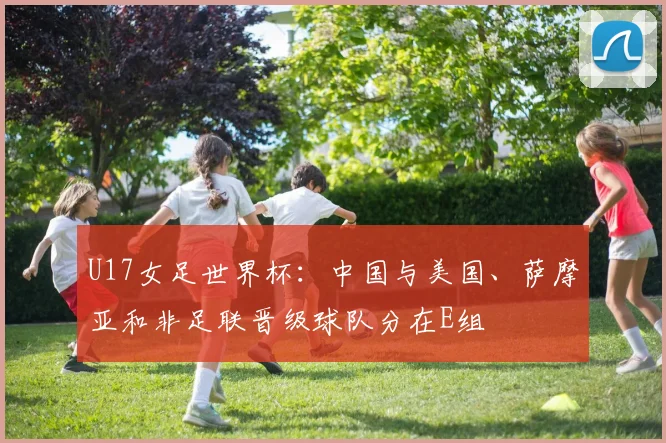 U17女足世界杯：中国与美国、萨摩亚和非足联晋级球队分在E组