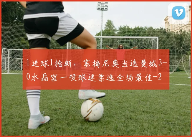 1进球1抢断，塞梅尼奥当选曼城3-0水晶宫一役球迷票选全场最佳
