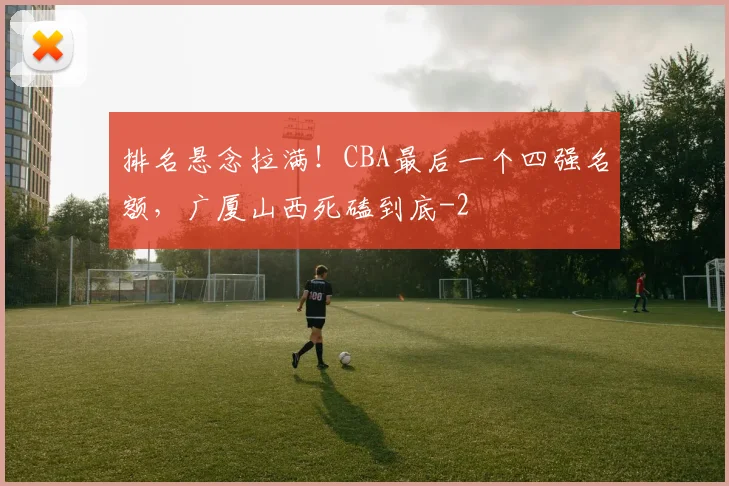 排名悬念拉满！CBA最后一个四强名额，广厦山西死磕到底