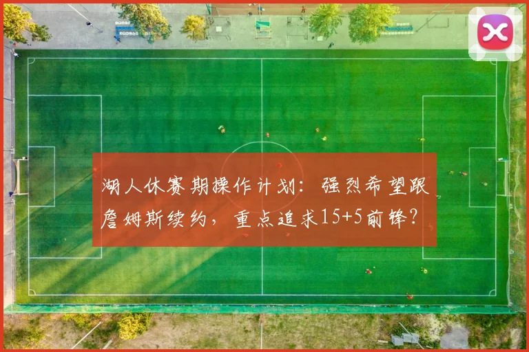 湖人休赛期操作计划：强烈希望跟詹姆斯续约，重点追求15+5前锋？_1