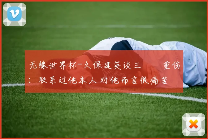 无缘世界杯-久保建英谈三笘薫重伤：联系过他本人 对他而言很痛苦