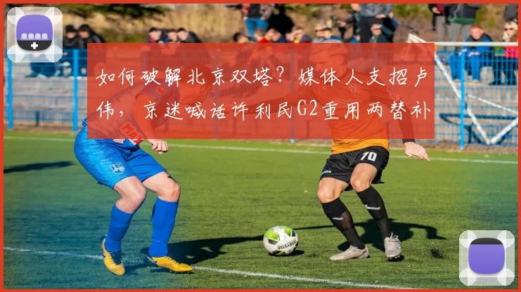 如何破解北京双塔？媒体人支招卢伟，京迷喊话许利民G2重用两替补