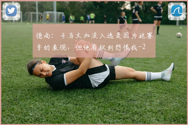 德尚：卡马文加没入选是因为这赛季的表现，但他有权利怨恨我