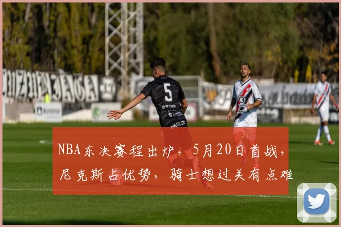 NBA东决赛程出炉，5月20日首战，尼克斯占优势，骑士想过关有点难