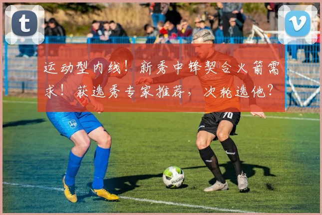 运动型内线！新秀中锋契合火箭需求！获选秀专家推荐，次轮选他？