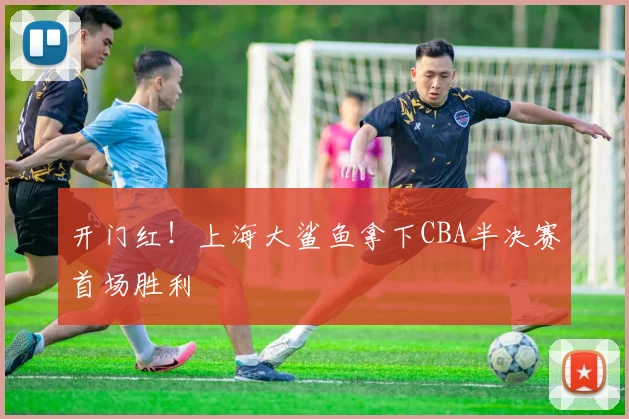 开门红！上海大鲨鱼拿下CBA半决赛首场胜利
