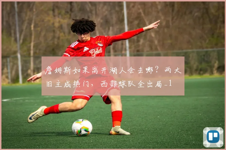 詹姆斯如果离开湖人会去哪？两大旧主成热门，西部球队全出局_1