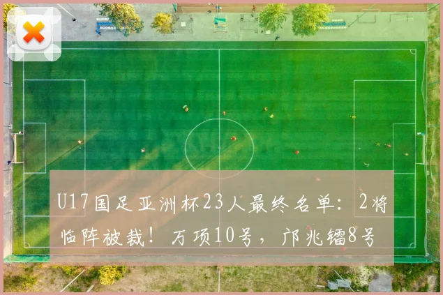 U17国足亚洲杯23人最终名单：2将临阵被裁！万项10号，邝兆镭8号