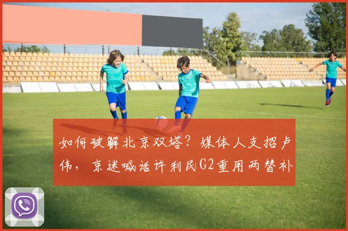 如何破解北京双塔？媒体人支招卢伟，京迷喊话许利民G2重用两替补