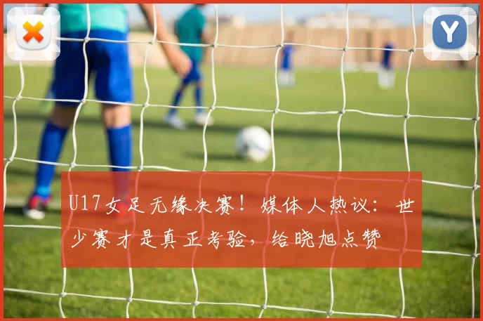 U17女足无缘决赛！媒体人热议：世少赛才是真正考验，给晓旭点赞