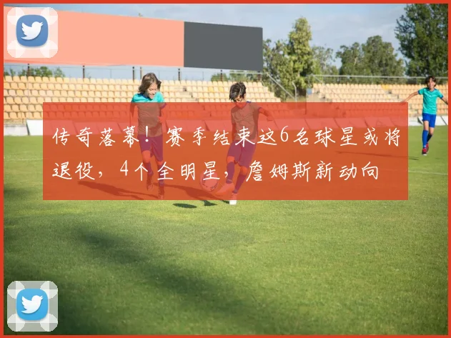 传奇落幕！赛季结束这6名球星或将退役，4个全明星，詹姆斯新动向