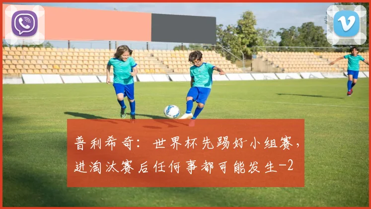 普利希奇：世界杯先踢好小组赛，进淘汰赛后任何事都可能发生