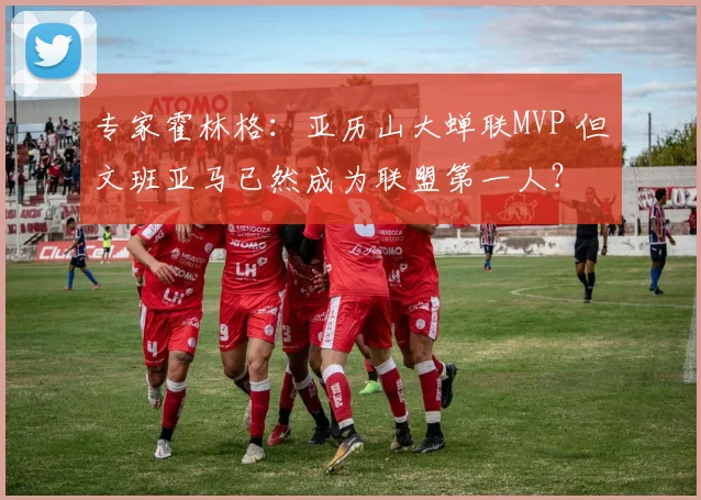 专家霍林格：亚历山大蝉联MVP 但文班亚马已然成为联盟第一人？