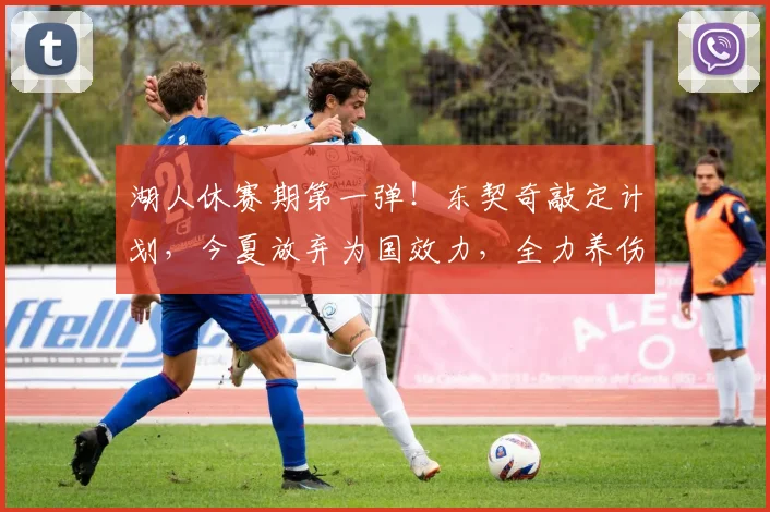 湖人休赛期第一弹！东契奇敲定计划，今夏放弃为国效力，全力养伤_1