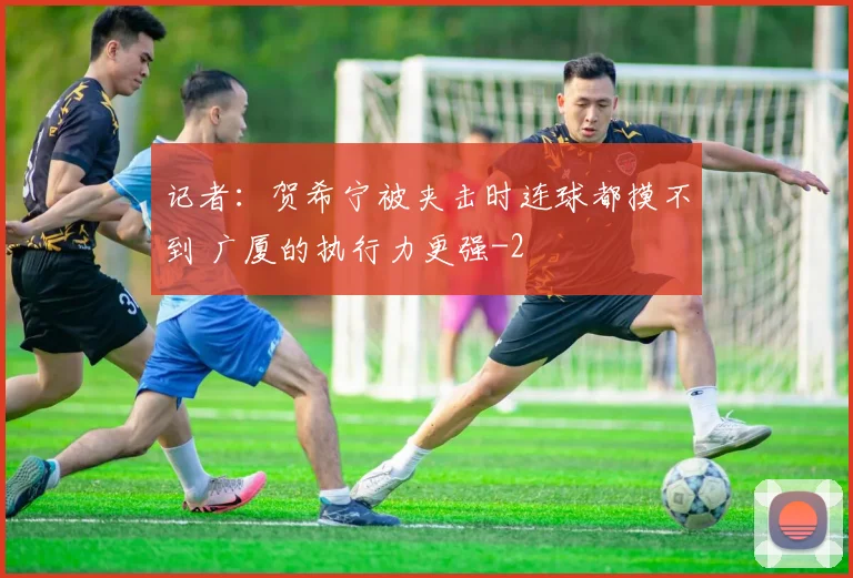 记者：贺希宁被夹击时连球都摸不到 广厦的执行力更强