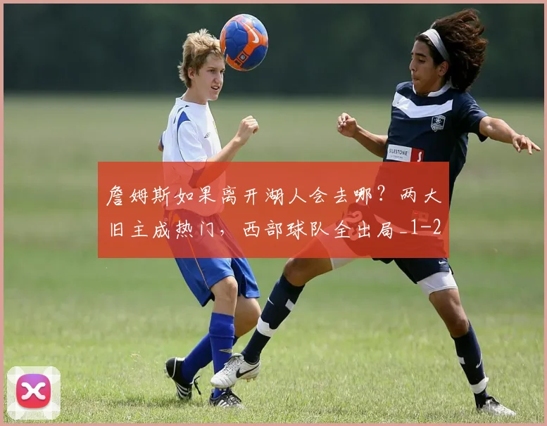 詹姆斯如果离开湖人会去哪？两大旧主成热门，西部球队全出局_1
