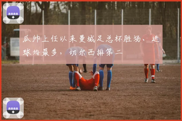 瓜帅上任以来曼城足总杯胜场、进球均最多，切尔西排第二